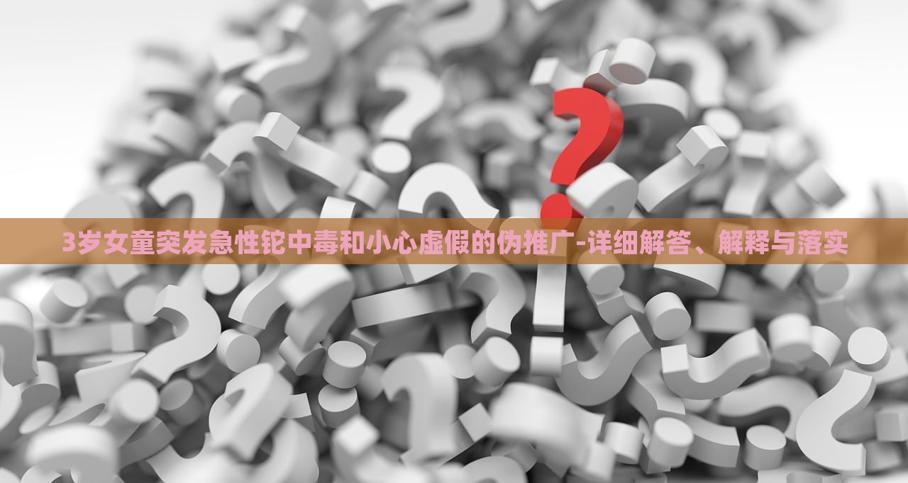 3岁女童突发急性铊中毒和小心虚假的伪推广-详细解答、解释与落实