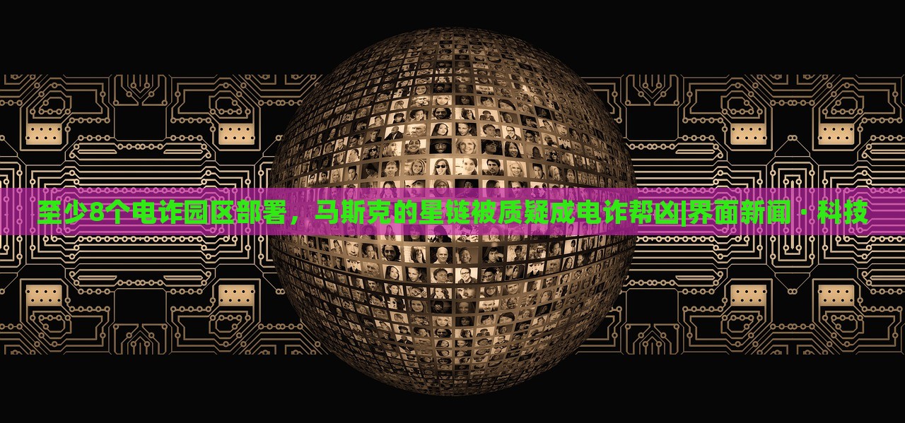 至少8个电诈园区部署，马斯克的星链被质疑成电诈帮凶|界面新闻 · 科技