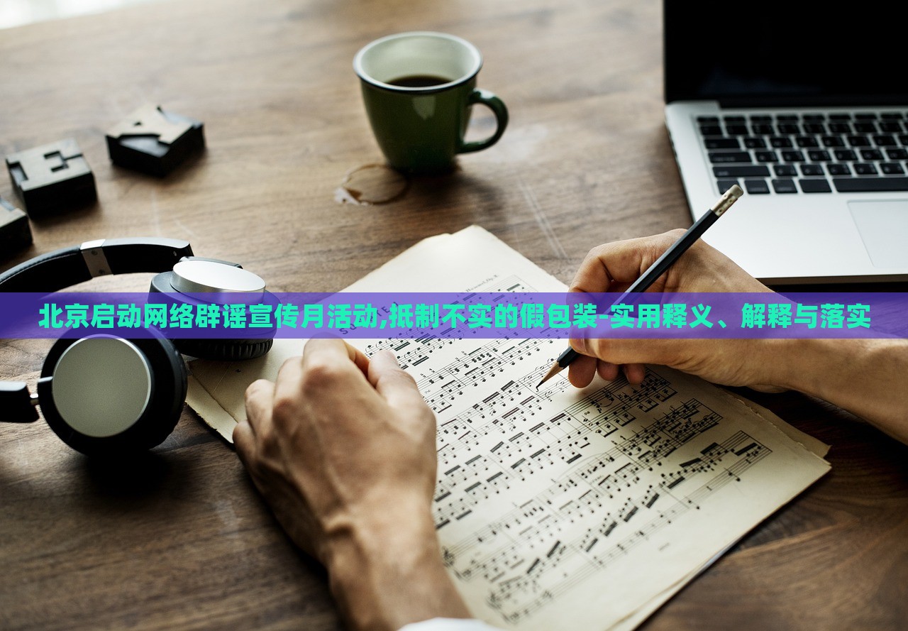 北京启动网络辟谣宣传月活动,抵制不实的假包装-实用释义、解释与落实