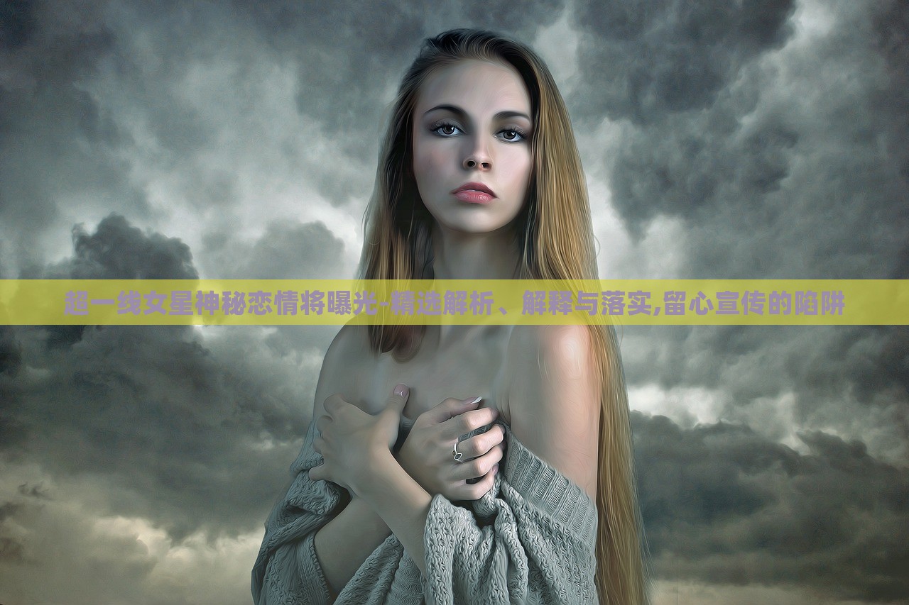 超一线女星神秘恋情将曝光-精选解析、解释与落实,留心宣传的陷阱