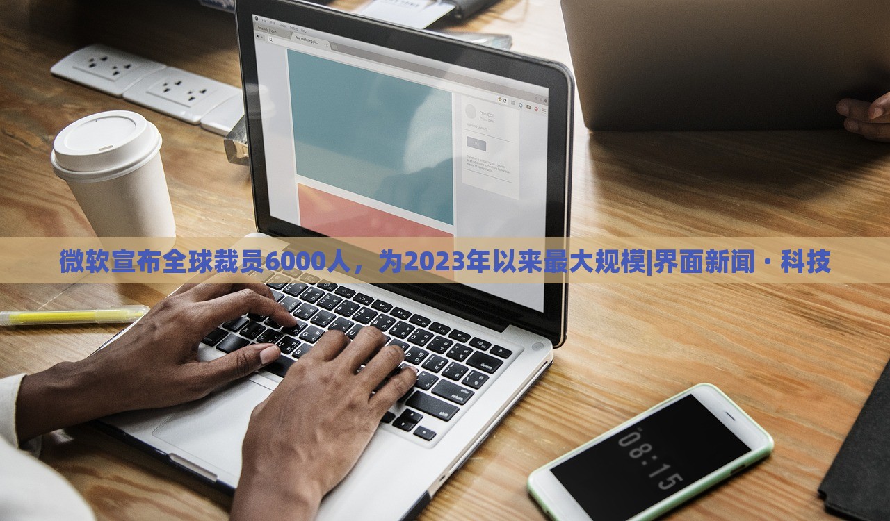 微软宣布全球裁员6000人，为2023年以来最大规模|界面新闻 · 科技