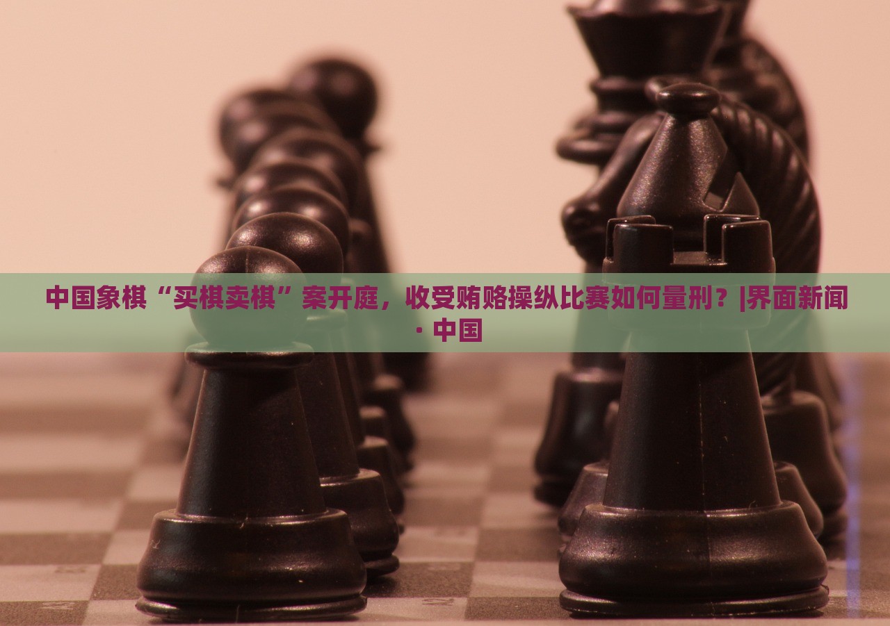 中国象棋“买棋卖棋”案开庭，收受贿赂操纵比赛如何量刑？|界面新闻 · 中国