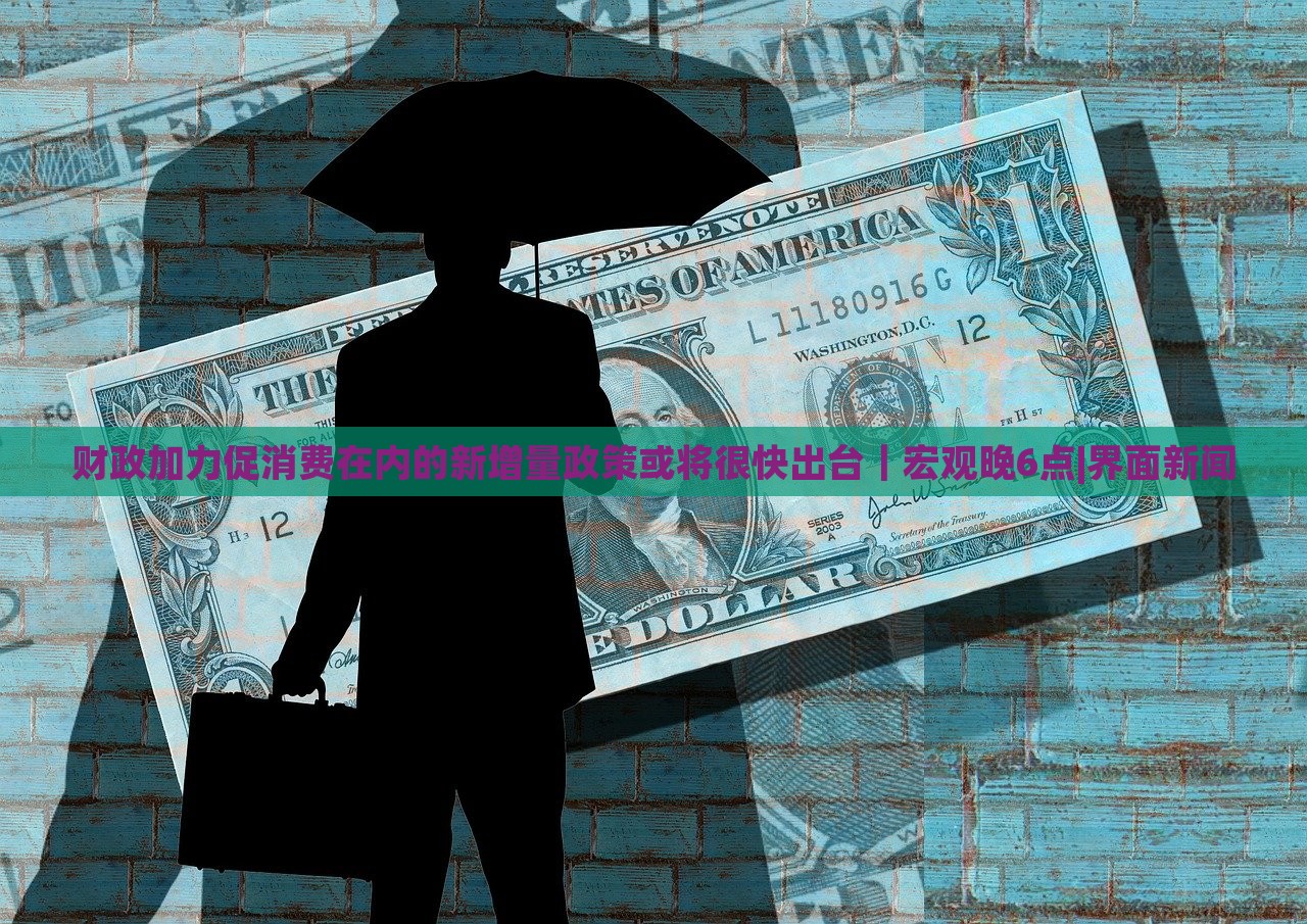 财政加力促消费在内的新增量政策或将很快出台｜宏观晚6点|界面新闻