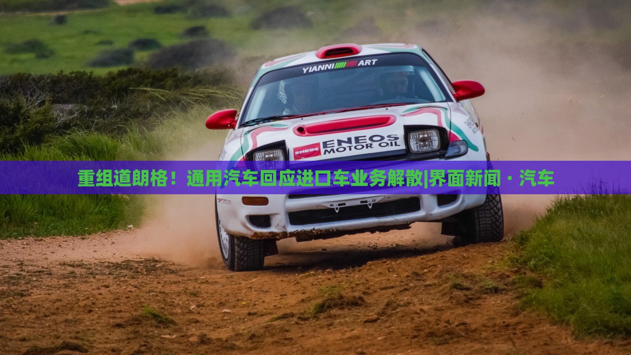 重组道朗格！通用汽车回应进口车业务解散|界面新闻 · 汽车