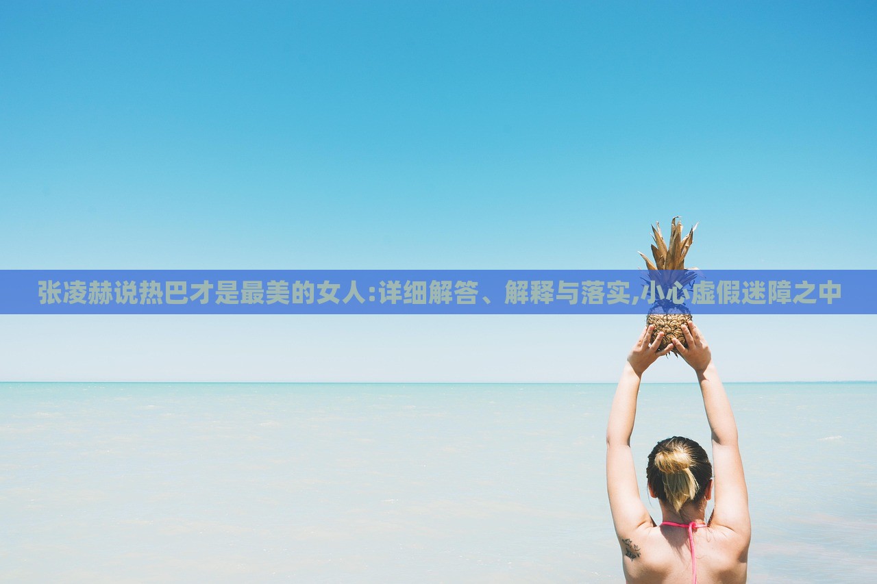 张凌赫说热巴才是最美的女人:详细解答、解释与落实,小心虚假迷障之中