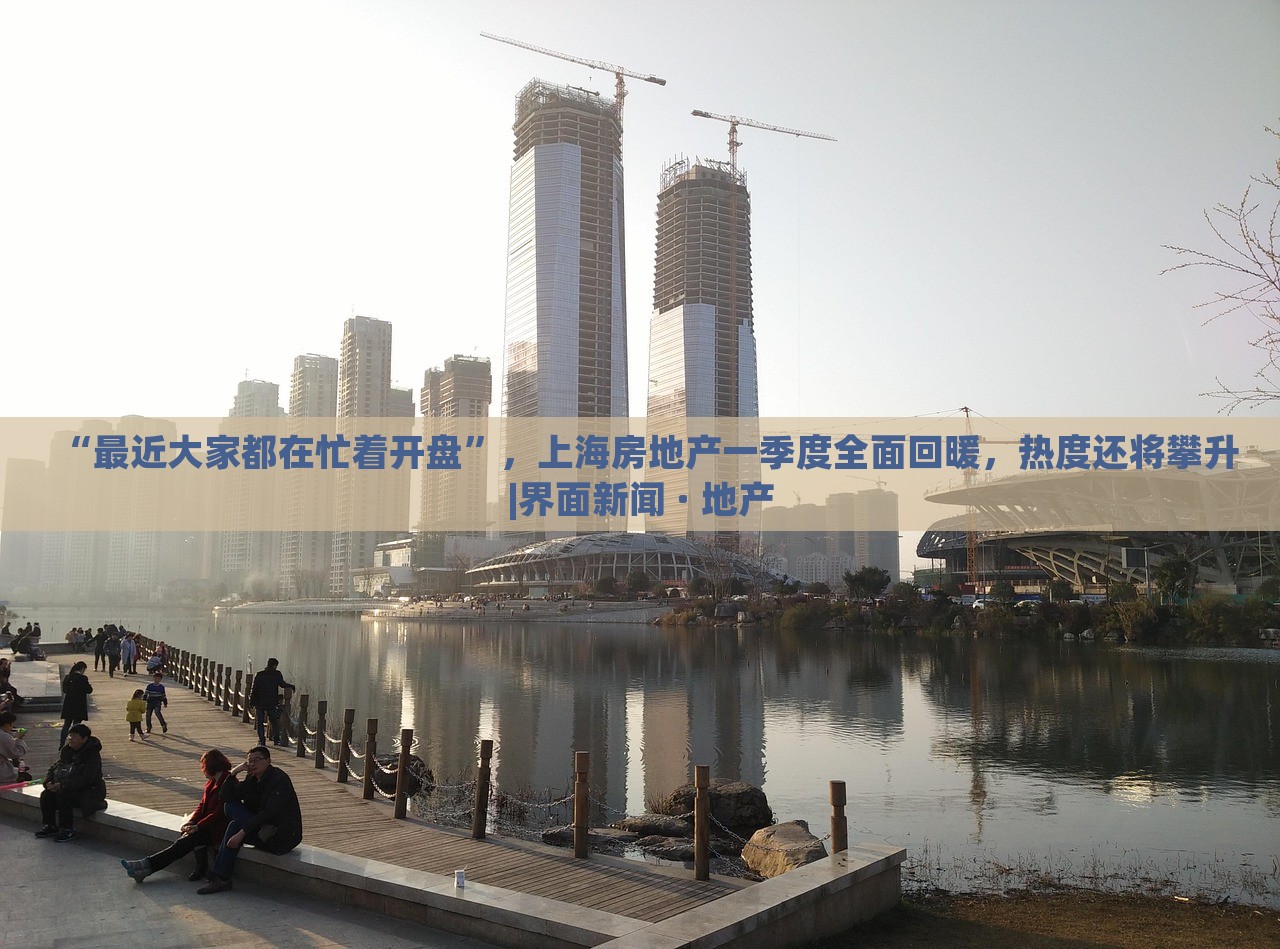 “最近大家都在忙着开盘”，上海房地产一季度全面回暖，热度还将攀升|界面新闻 · 地产