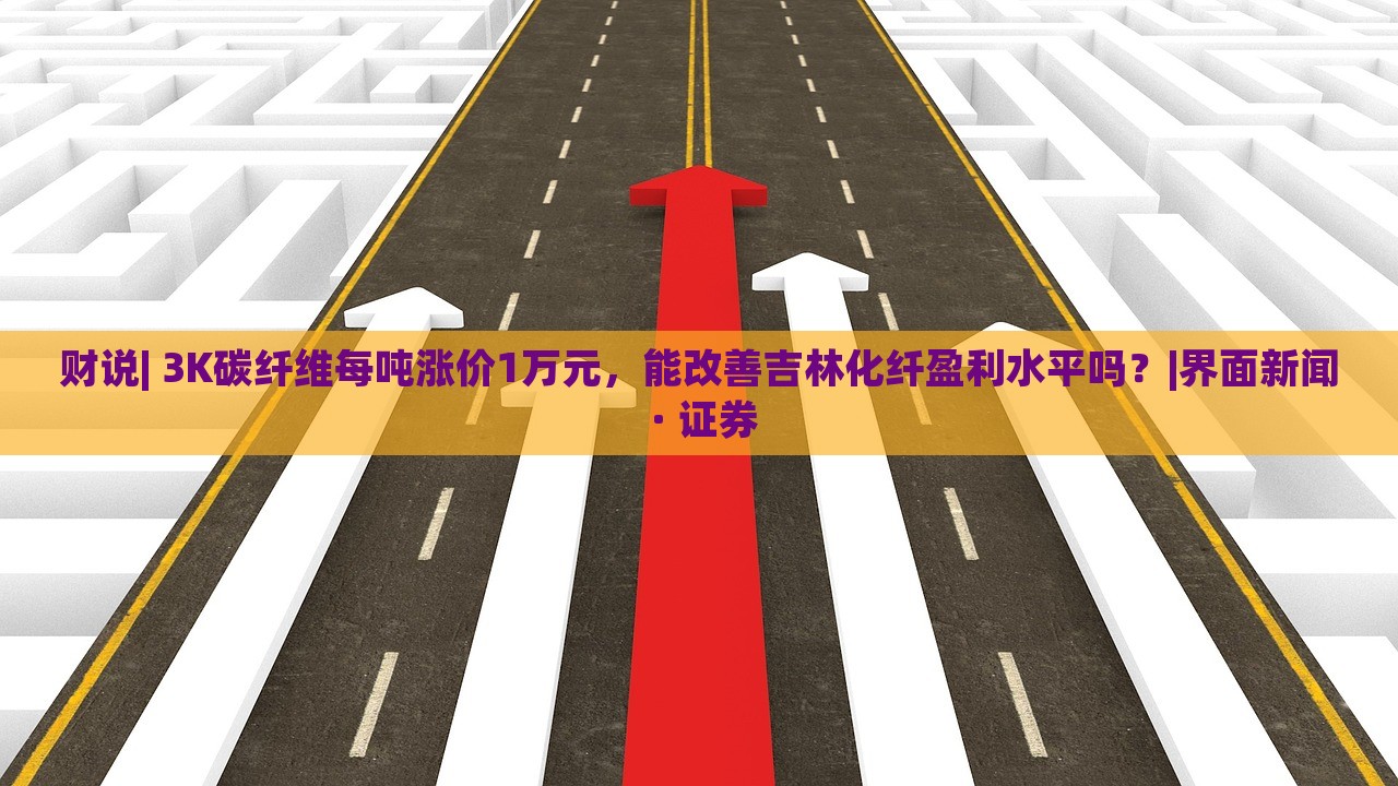 财说| 3K碳纤维每吨涨价1万元，能改善吉林化纤盈利水平吗？|界面新闻 · 证券