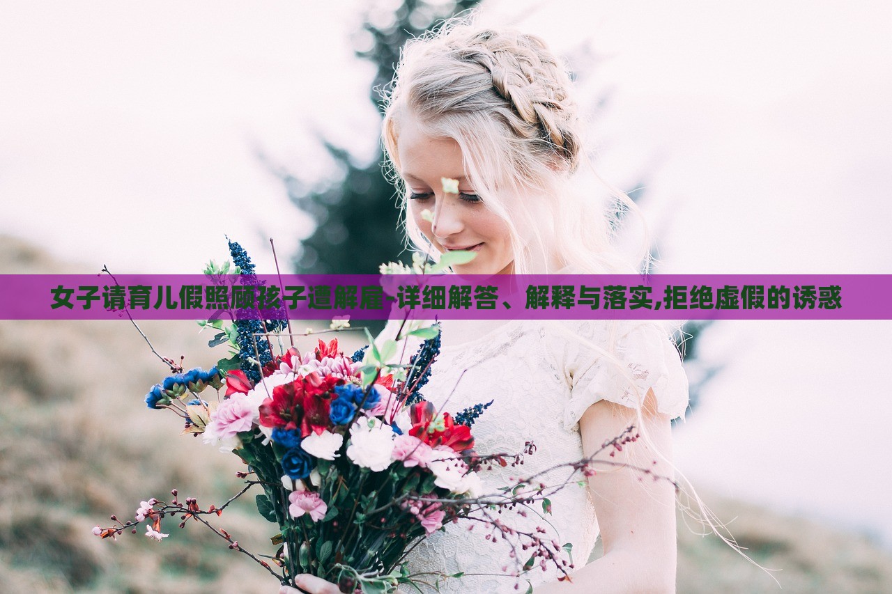 女子请育儿假照顾孩子遭解雇-详细解答、解释与落实,拒绝虚假的诱惑