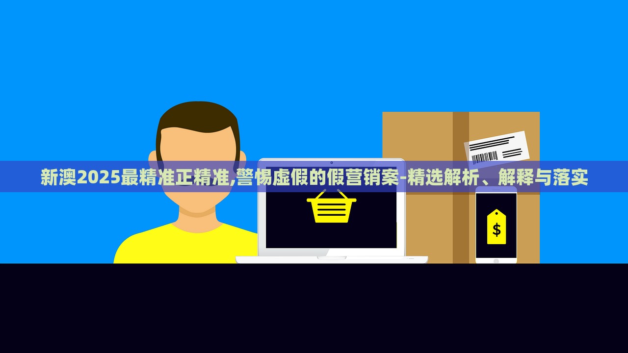 新澳2025最精准正精准,警惕虚假的假营销案-精选解析、解释与落实