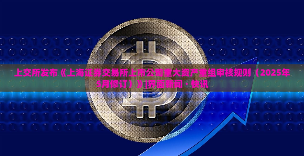 上交所发布《上海证券交易所上市公司重大资产重组审核规则（2025年5月修订）》|界面新闻 · 快讯