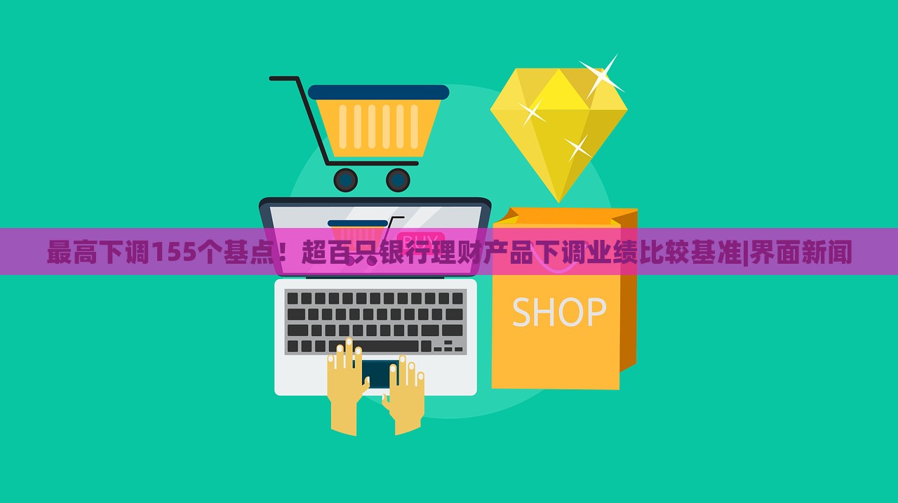 最高下调155个基点！超百只银行理财产品下调业绩比较基准|界面新闻