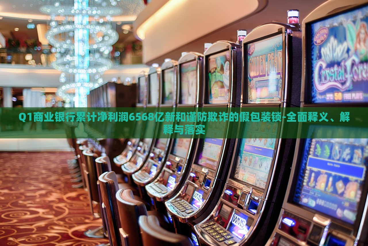 Q1商业银行累计净利润6568亿新和谨防欺诈的假包装锁-全面释义、解释与落实