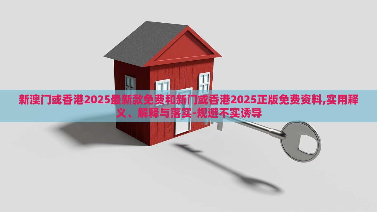 新澳门或香港2025最新款免费和新门或香港2025正版免费资料,实用释义、解释与落实-规避不实诱导