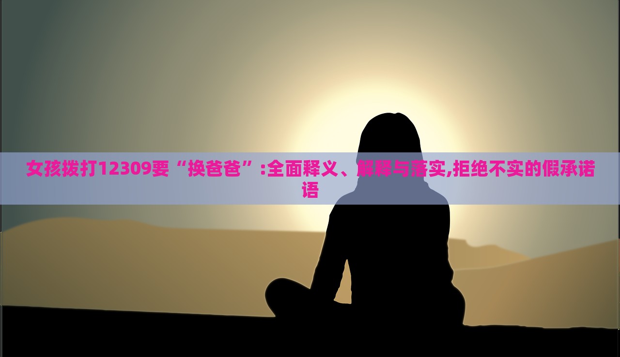 女孩拨打12309要“换爸爸”:全面释义、解释与落实,拒绝不实的假承诺语