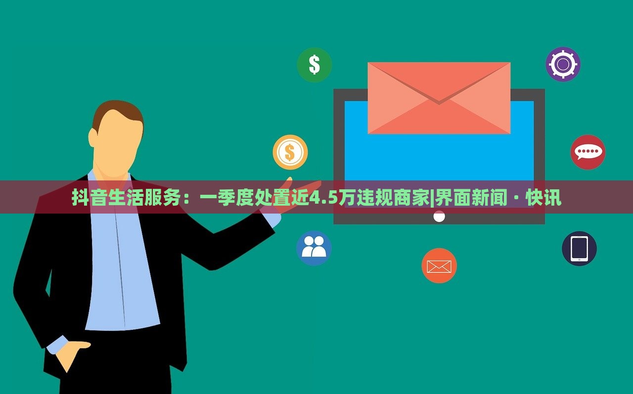 抖音生活服务：一季度处置近4.5万违规商家|界面新闻 · 快讯