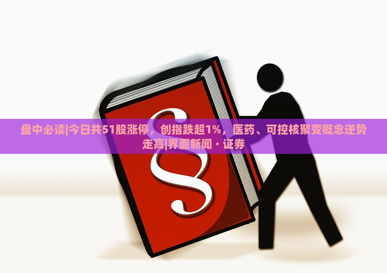 盘中必读|今日共51股涨停，创指跌超1%，医药、可控核聚变概念逆势走高|界面新闻 · 证券