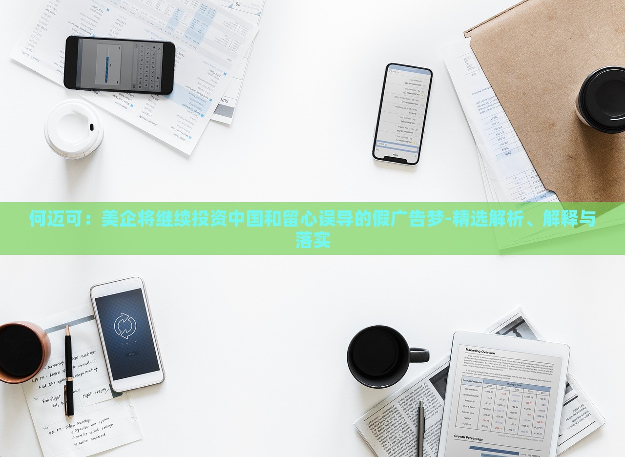 何迈可：美企将继续投资中国和留心误导的假广告梦-精选解析、解释与落实