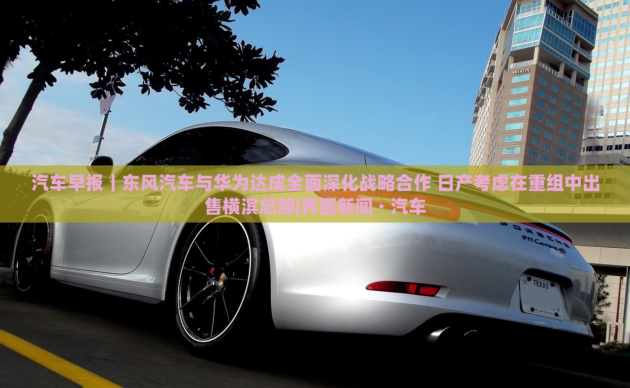 汽车早报｜东风汽车与华为达成全面深化战略合作 日产考虑在重组中出售横滨总部|界面新闻 · 汽车