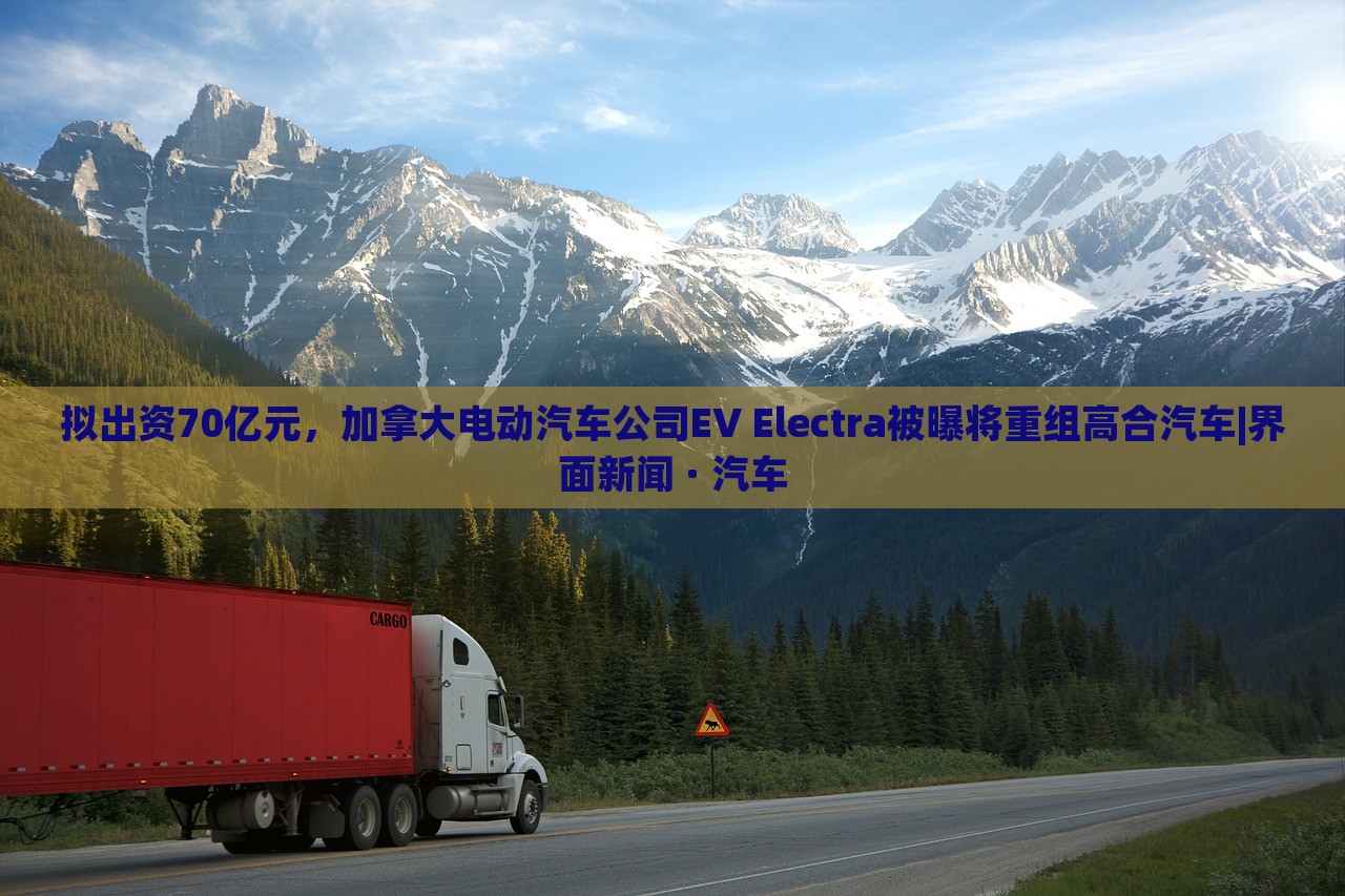 拟出资70亿元，加拿大电动汽车公司EV Electra被曝将重组高合汽车|界面新闻 · 汽车