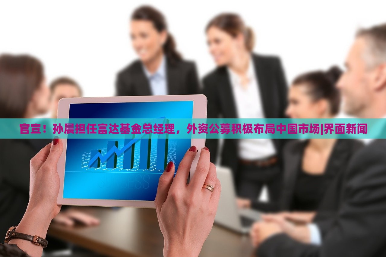 官宣！孙晨担任富达基金总经理，外资公募积极布局中国市场|界面新闻