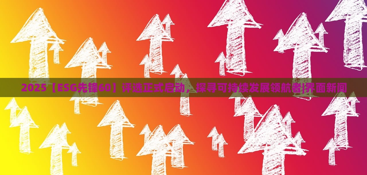 2025【ESG先锋60】评选正式启动，探寻可持续发展领航者|界面新闻