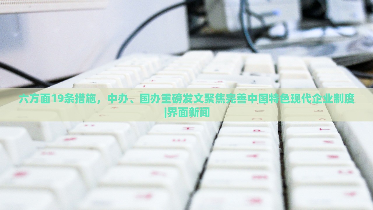 六方面19条措施，中办、国办重磅发文聚焦完善中国特色现代企业制度|界面新闻