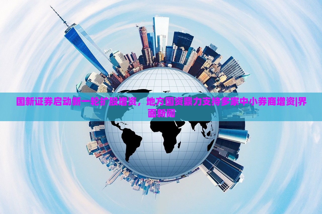 国新证券启动新一轮扩股增资，地方国资鼎力支持多家中小券商增资|界面新闻