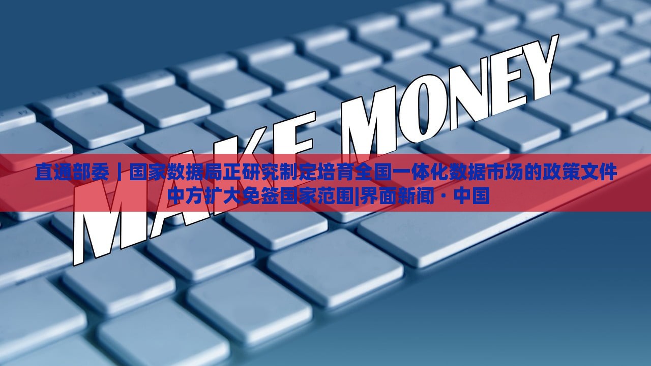 直通部委｜国家数据局正研究制定培育全国一体化数据市场的政策文件 中方扩大免签国家范围|界面新闻 · 中国
