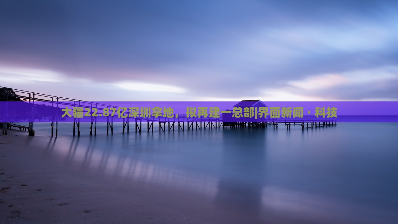大疆22.87亿深圳拿地，拟再建一总部|界面新闻 · 科技