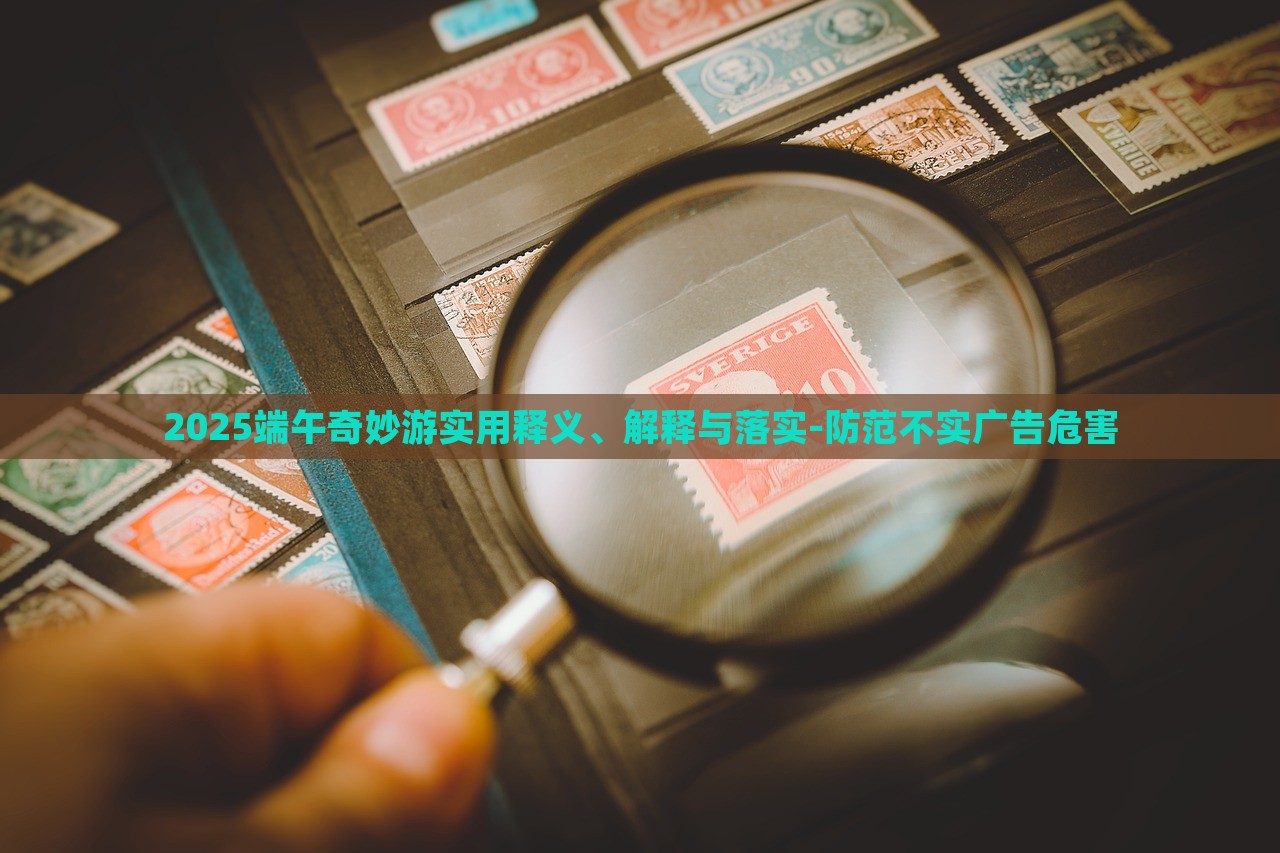 2025端午奇妙游實用釋義、解釋與落實-防范不實廣告危害