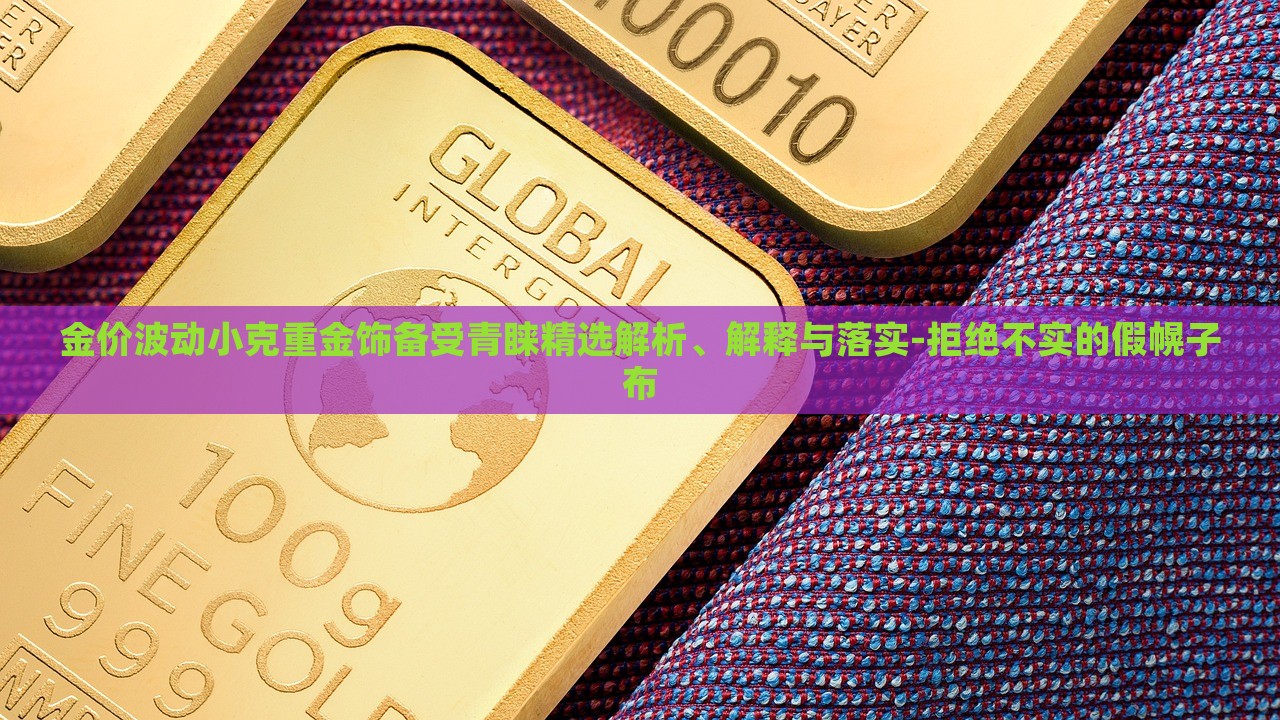 金价波动小克重金饰备受青睐精选解析、解释与落实-拒绝不实的假幌子布
