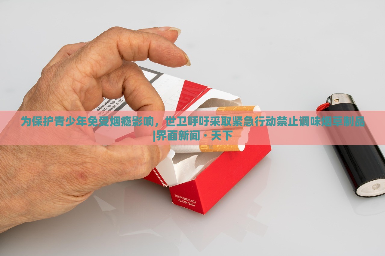 为保护青少年免受烟瘾影响，世卫呼吁采取紧急行动禁止调味烟草制品|界面新闻 · 天下