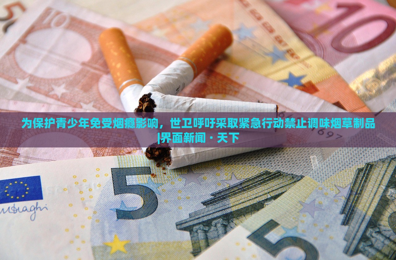 為保護青少年免受煙癮影響，世衛(wèi)呼吁采取緊急行動禁止調(diào)味煙草制品|界面新聞 · 天下
