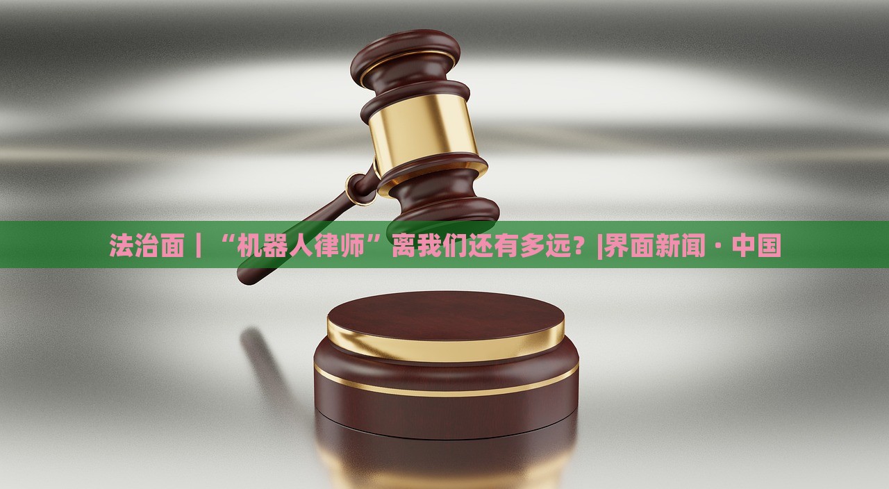 法治面|“機(jī)器人律師”離我們還有多遠(yuǎn)?|界面新聞 · 中國 法治面|“機(jī)器人律師”離我們還有多遠(yuǎn)?|界面新聞 · 中國