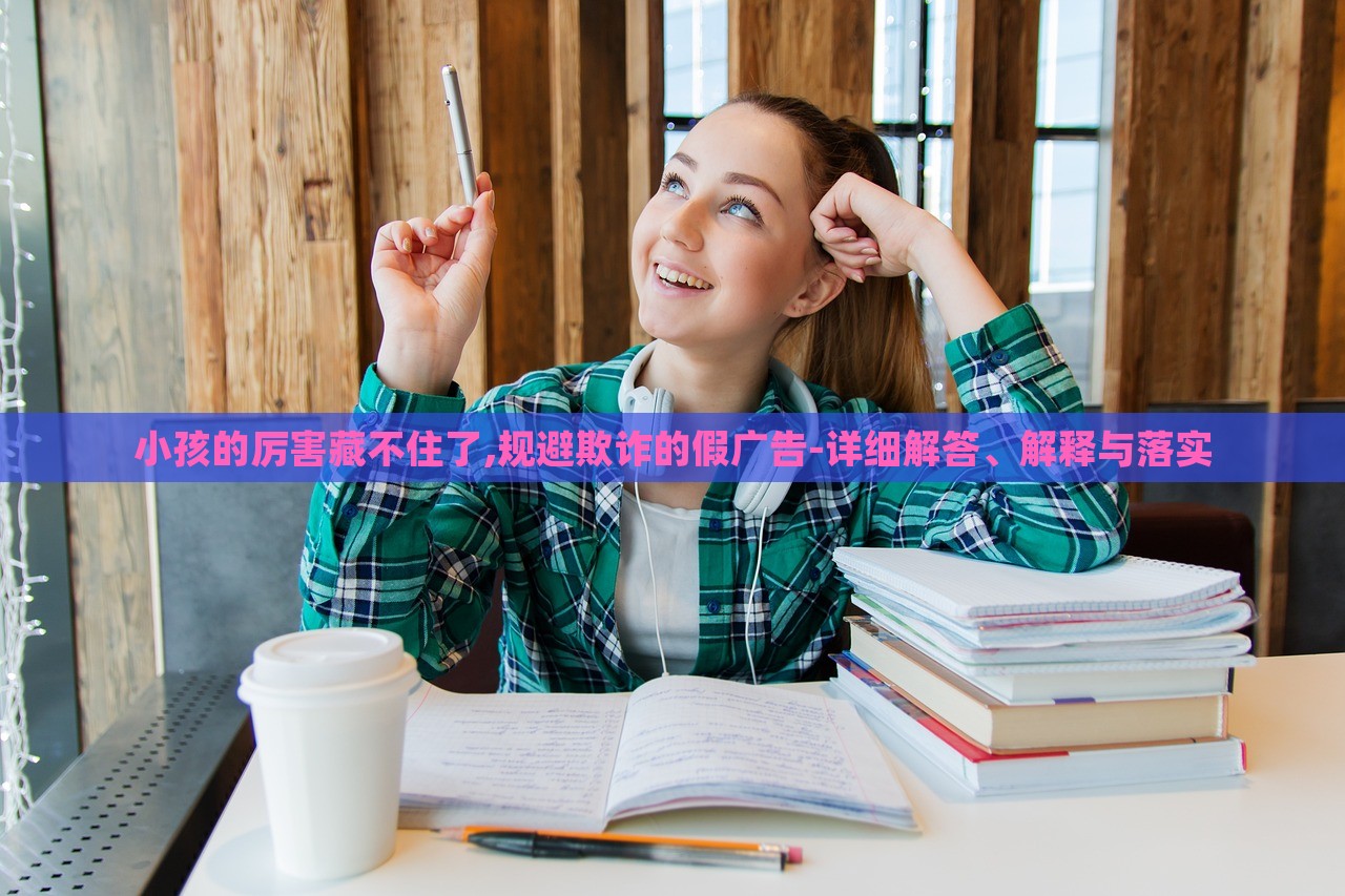 小孩的厉害藏不住了,规避欺诈的假广告-详细解答、解释与落实