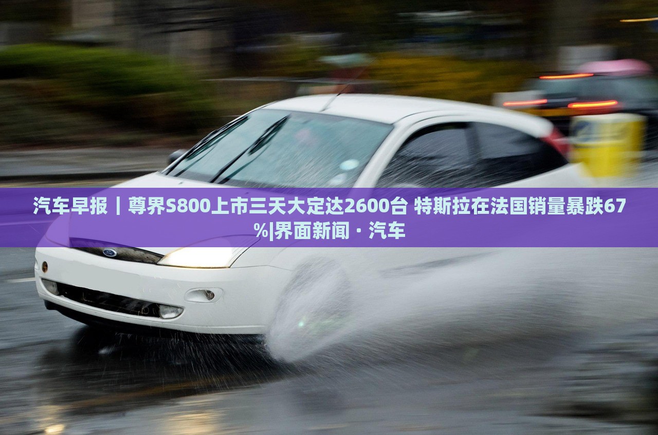 汽車(chē)早報(bào)｜尊界S800上市三天大定達(dá)2600臺(tái) 特斯拉在法國(guó)銷(xiāo)量暴跌67%|界面新聞 · 汽車(chē)