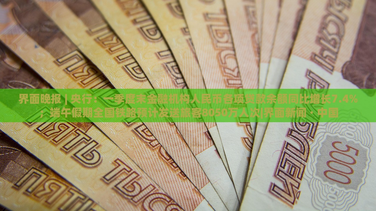 界面晚报 | 央行：一季度末金融机构人民币各项贷款余额同比增长7.4%；端午假期全国铁路预计发送旅客8050万人次|界面新闻 · 中国