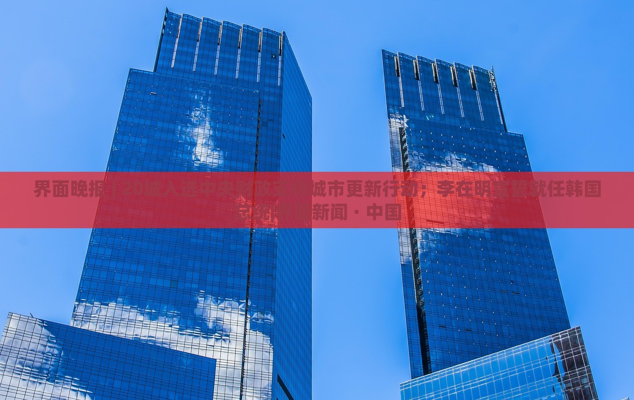 界面晚報(bào) | 20城入選中央財(cái)政支持城市更新行動；李在明宣誓就任韓國總統(tǒng)|界面新聞 · 中國