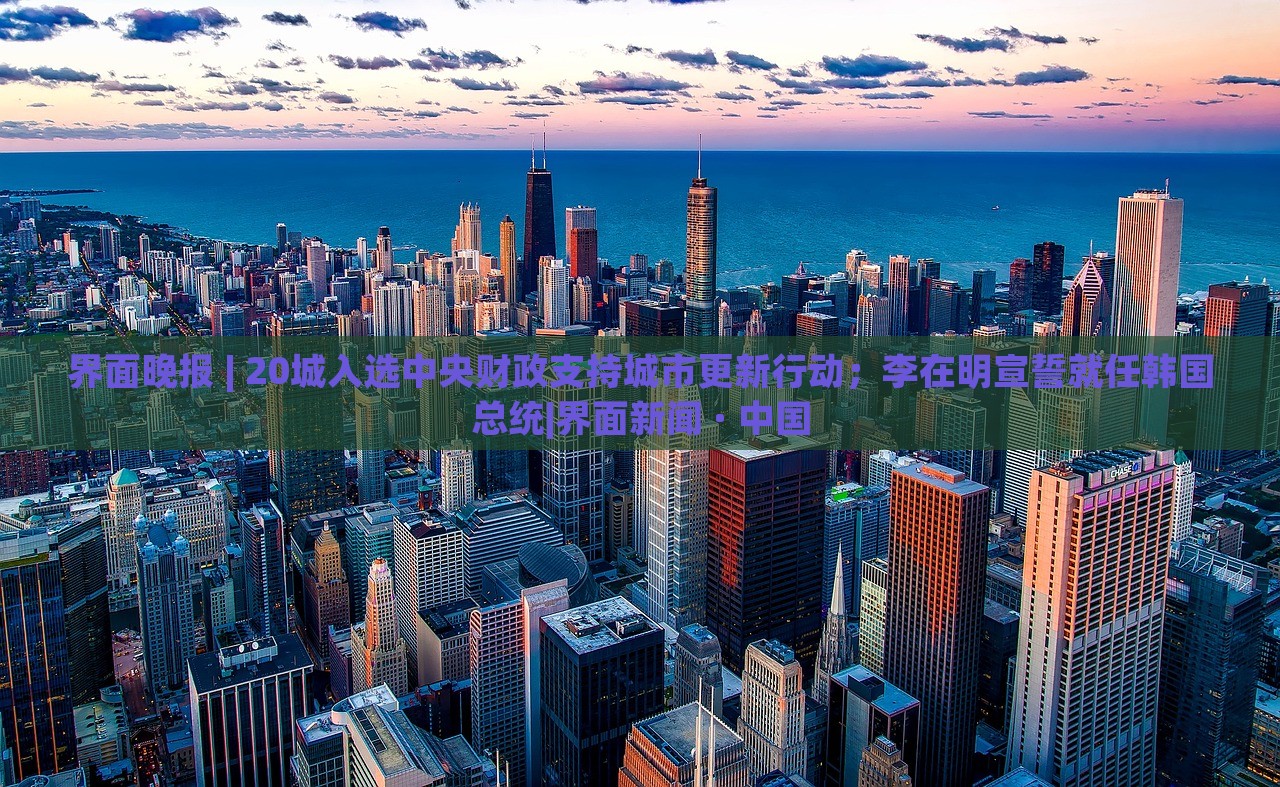 界面晚報(bào) | 20城入選中央財(cái)政支持城市更新行動；李在明宣誓就任韓國總統(tǒng)|界面新聞 · 中國