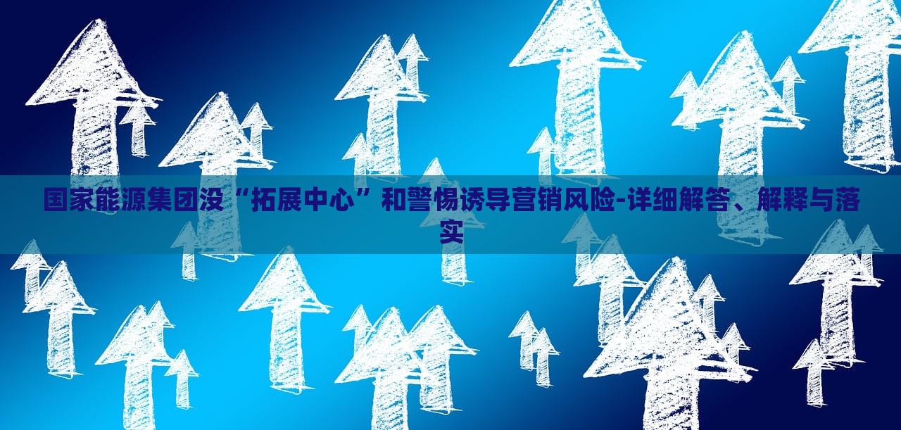 國家能源集團(tuán)沒“拓展中心”和警惕誘導(dǎo)營銷風(fēng)險(xiǎn)-詳細(xì)解答、解釋與落實(shí)