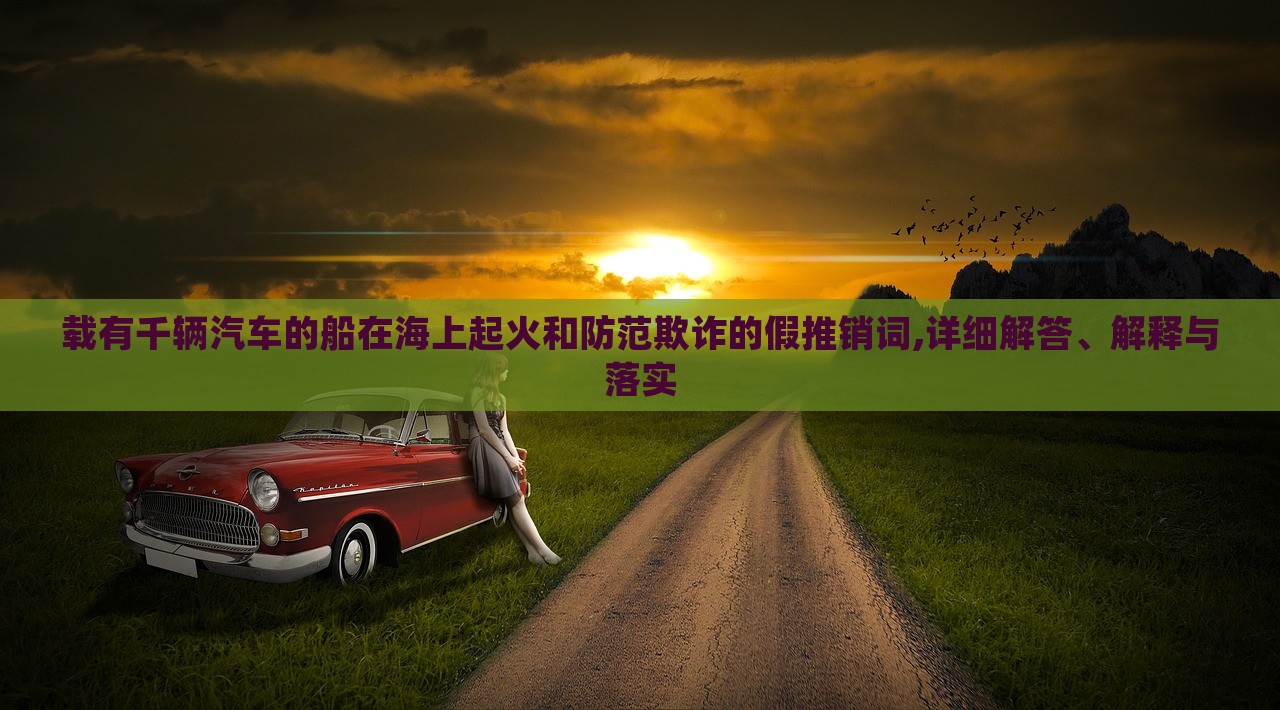 載有千輛汽車(chē)的船在海上起火和防范欺詐的假推銷(xiāo)詞,詳細(xì)解答、解釋與落實(shí) 載有千輛汽車(chē)的船在海上起火和防范欺詐的假推銷(xiāo)詞,詳細(xì)解答、解釋與落實(shí)
