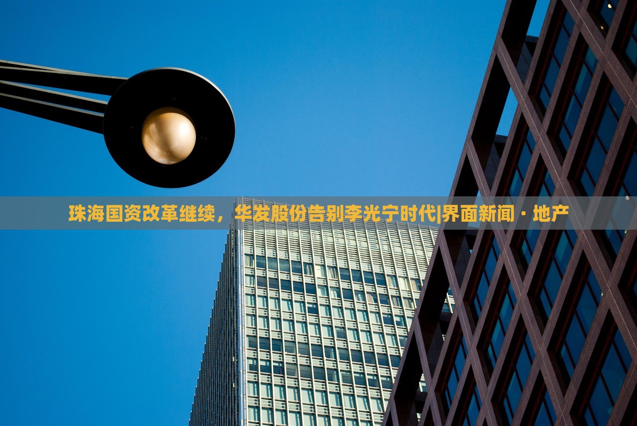 珠海國資改革繼續(xù)，華發(fā)股份告別李光寧時(shí)代|界面新聞 · 地產(chǎn)