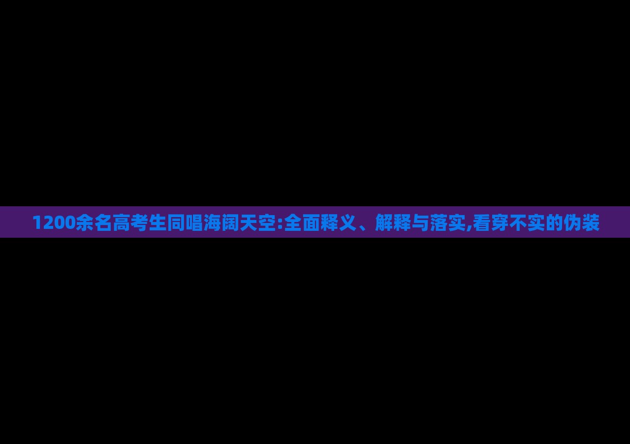 1200余名高考生同唱海闊天空:全面釋義、解釋與落實(shí),看穿不實(shí)的偽裝